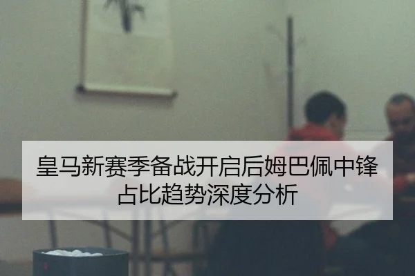 皇马新赛季备战开启后姆巴佩中锋占比趋势深度分析